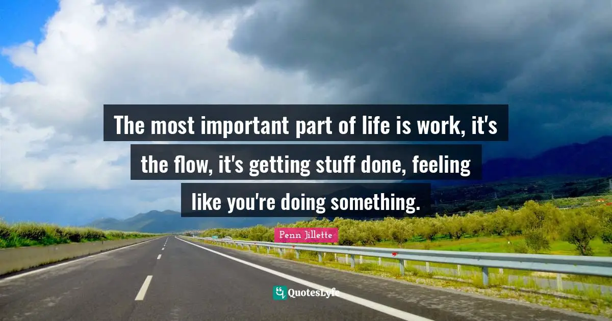 The most important part of life is work, it's the flow, it's getting stuff done, feeling like you're doing something.