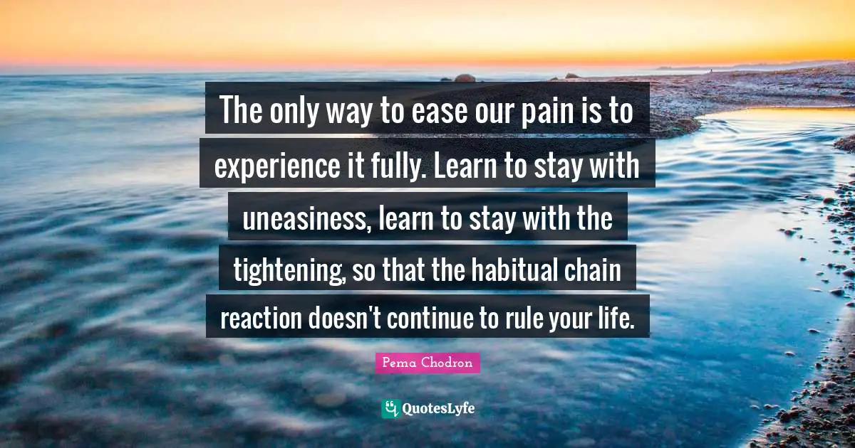 The only way to ease our pain is to experience it fully. Learn to stay with uneasiness, learn to stay with the tightening, so that the habitual chain reaction doesn't continue to rule your life.