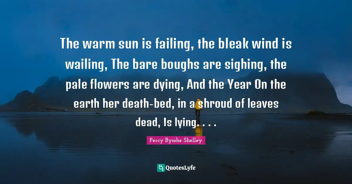 The warm sun is failing, the bleak wind is wailing, The bare boughs are sighing, the pale flowers are dying, And the Year On the earth her death-bed, in a shroud of leaves dead, Is lying. . . .