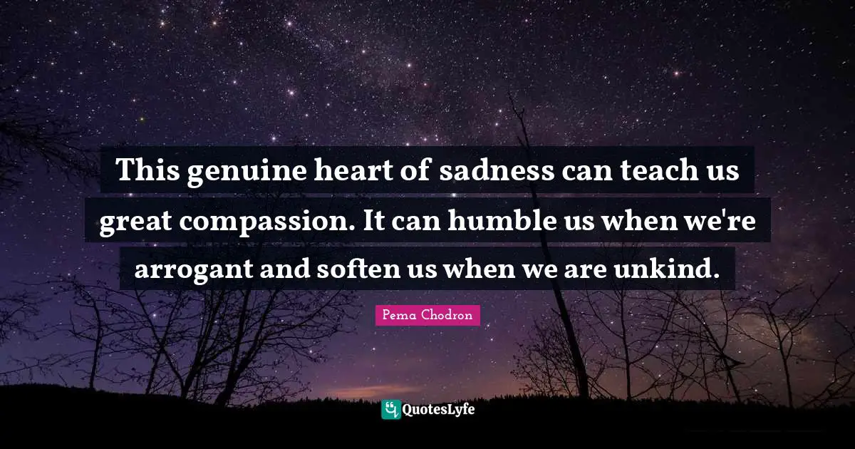 This genuine heart of sadness can teach us great compassion. It can humble us when we're arrogant and soften us when we are unkind.
