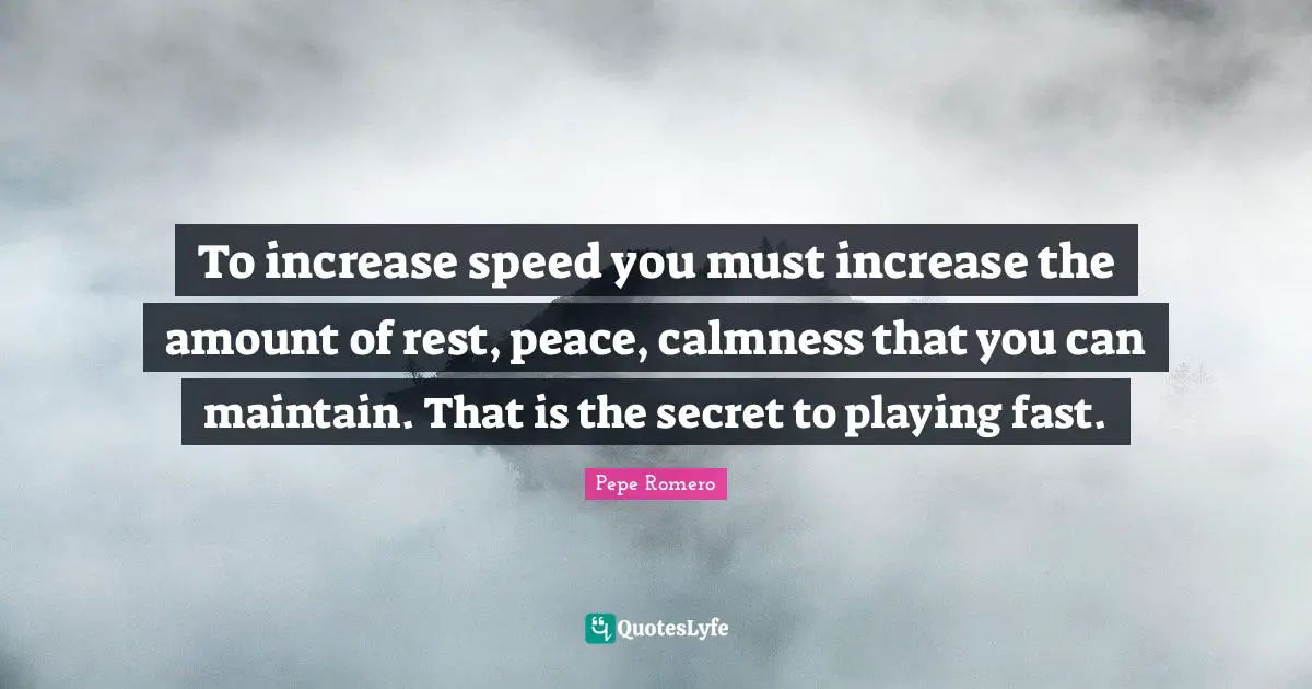 To increase speed you must increase the amount of rest, peace, calmness that you can maintain. That is the secret to playing fast.