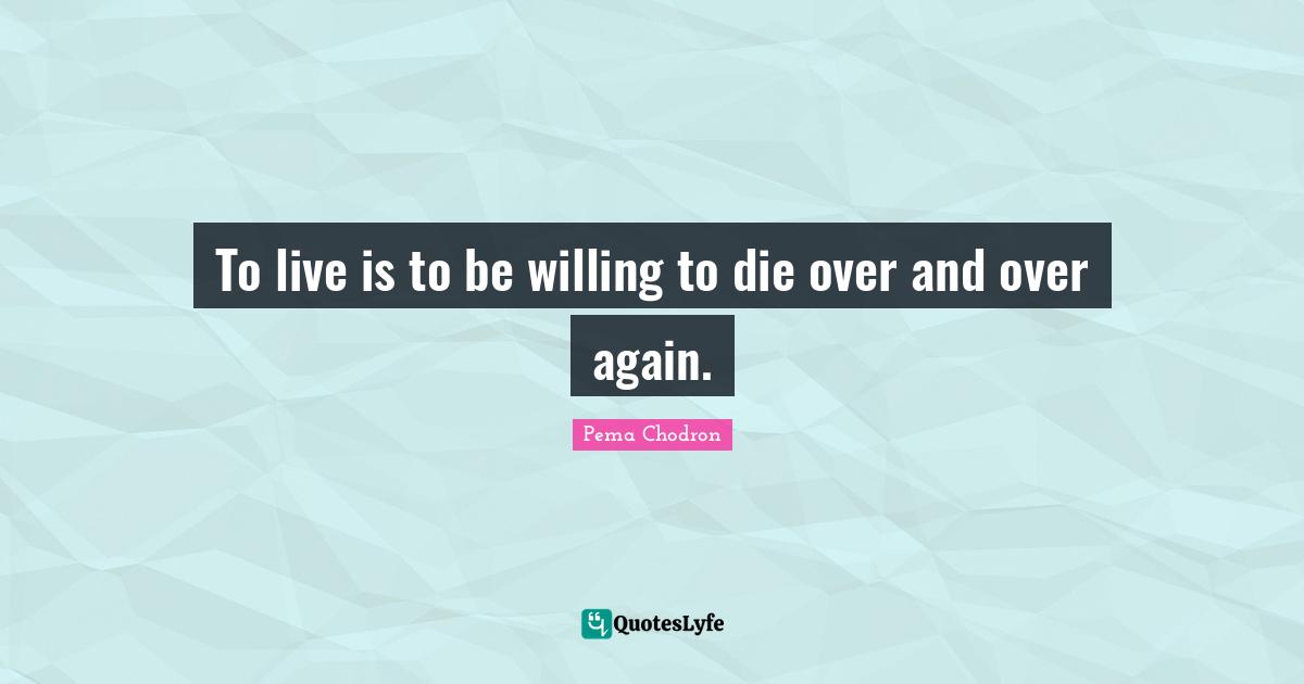 To live is to be willing to die over and over again.