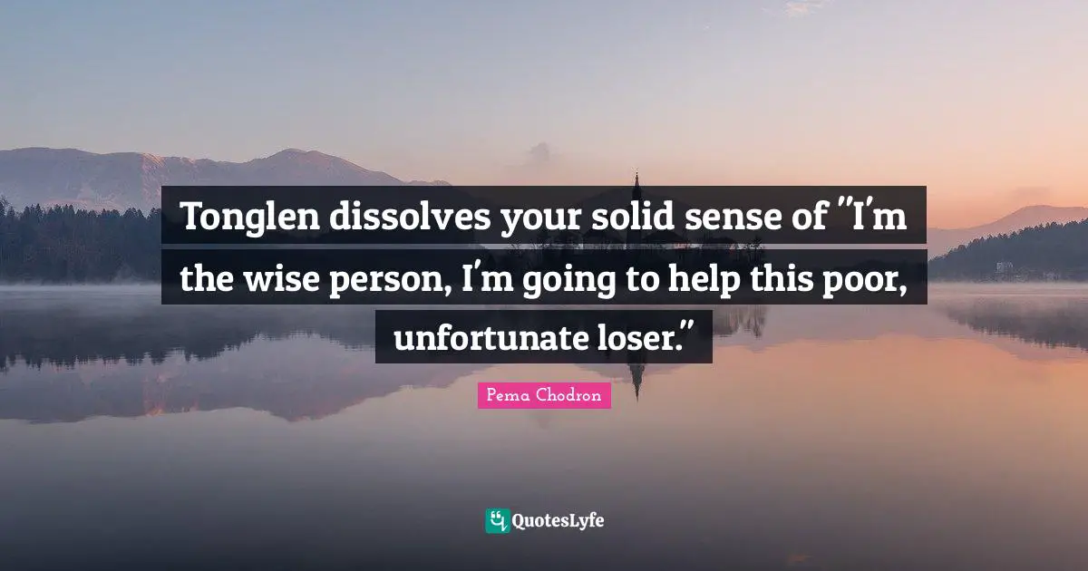 Tonglen dissolves your solid sense of "I'm the wise person, I'm going to help this poor, unfortunate loser."
