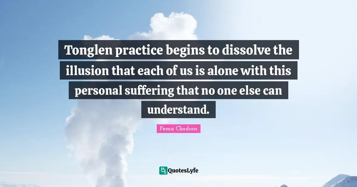 Tonglen practice begins to dissolve the illusion that each of us is alone with this personal suffering that no one else can understand.