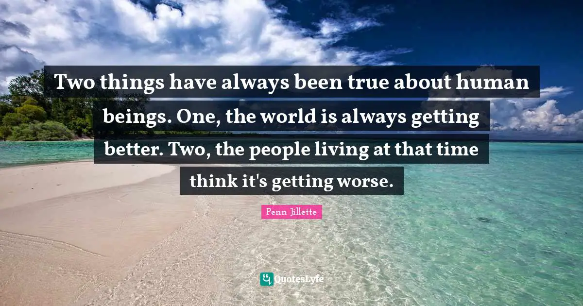Two things have always been true about human beings. One, the world is always getting better. Two, the people living at that time think it's getting worse.