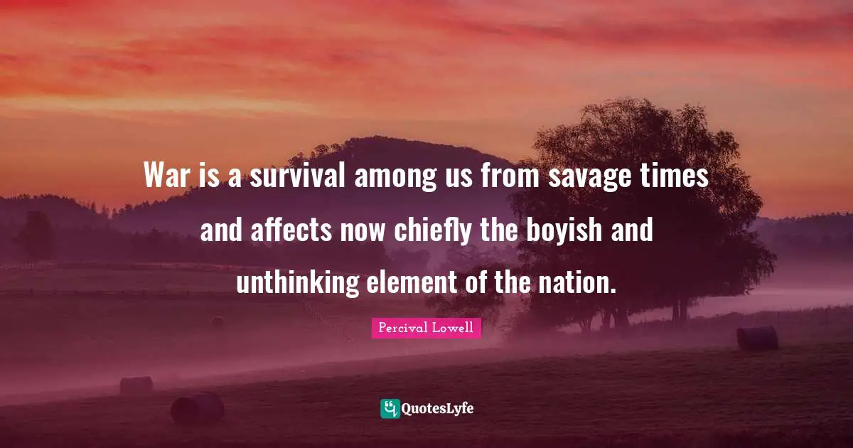 War is a survival among us from savage times and affects now chiefly the boyish and unthinking element of the nation.