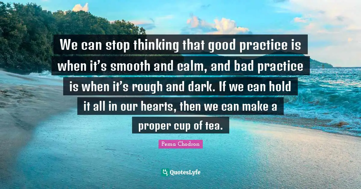 We can stop thinking that good practice is when it’s smooth and calm, and bad practice is when it’s rough and dark. If we can hold it all in our hearts, then we can make a proper cup of tea.