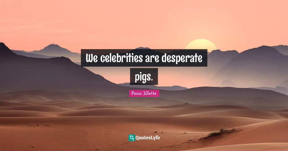 We celebrities are desperate pigs.