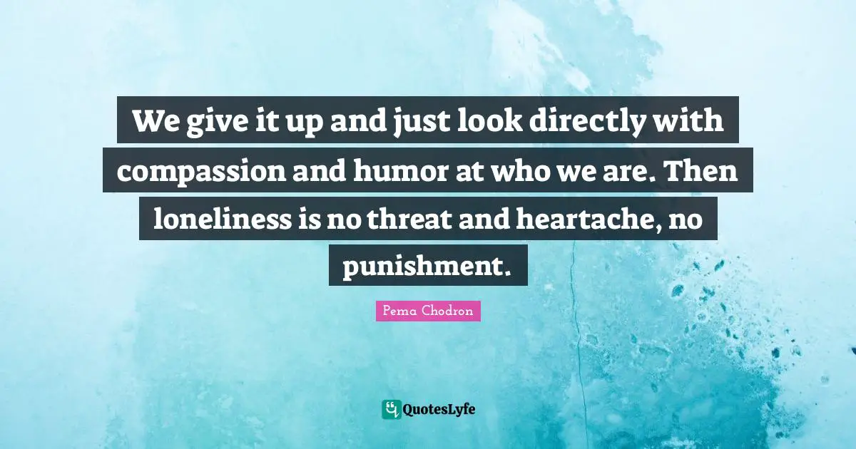 We give it up and just look directly with compassion and humor at who we are. Then loneliness is no threat and heartache, no punishment.
