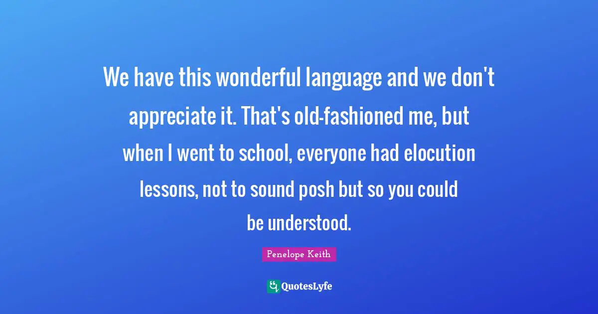 We have this wonderful language and we don't appreciate it. That's old-fashioned me, but when I went to school, everyone had elocution lessons, not to sound posh but so you could be understood.