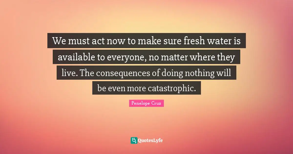 We must act now to make sure fresh water is available to everyone, no matter where they live. The consequences of doing nothing will be even more catastrophic.