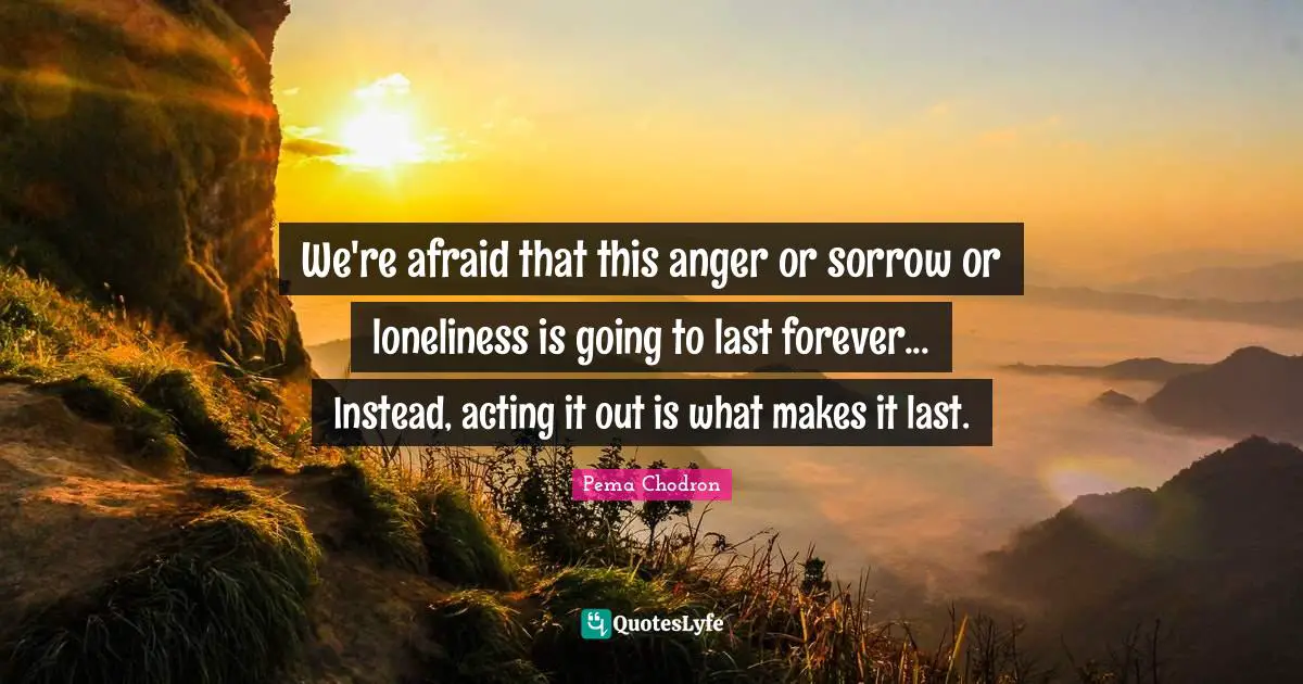 We're afraid that this anger or sorrow or loneliness is going to last forever... Instead, acting it out is what makes it last.