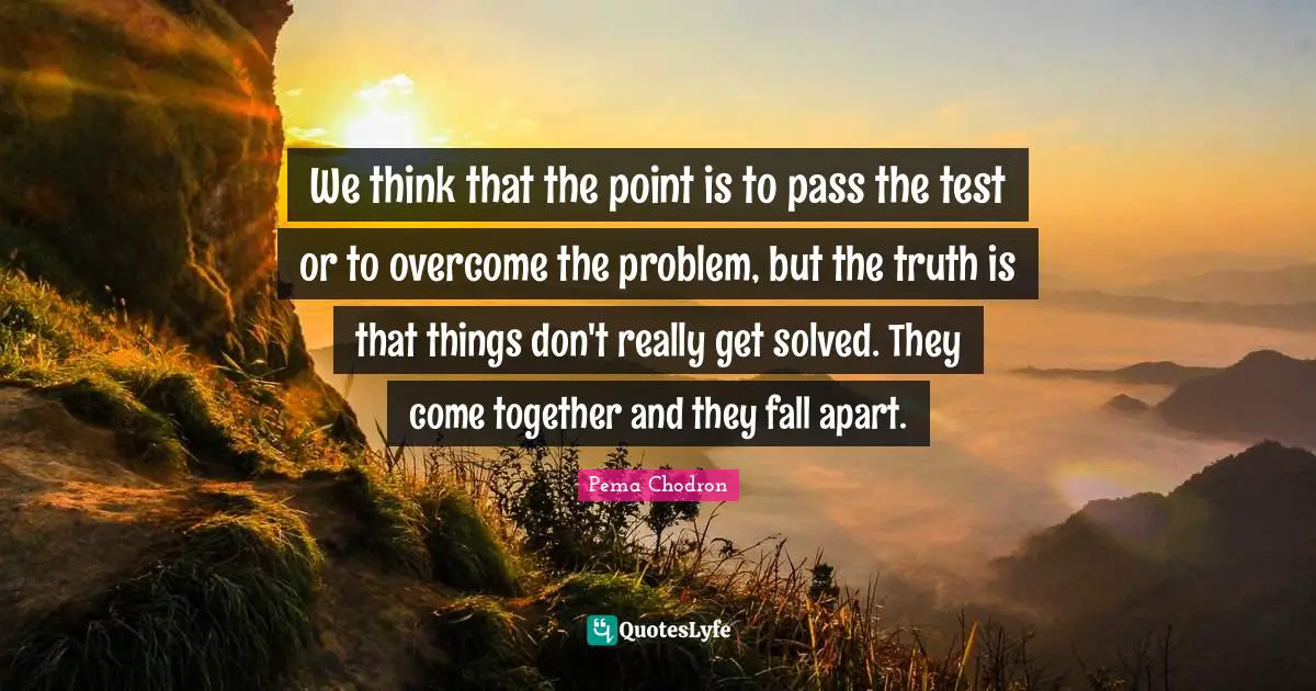 We think that the point is to pass the test or to overcome the problem, but the truth is that things don't really get solved. They come together and they fall apart.