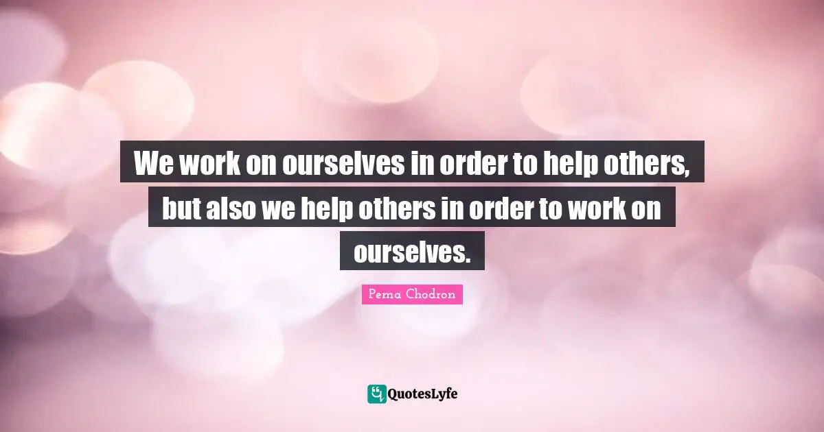 We work on ourselves in order to help others, but also we help others in order to work on ourselves.