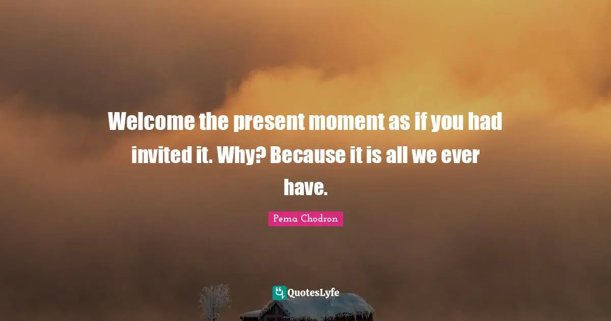 Invited Quotes: "Welcome the present moment as if you had invited it. Why? Because it is all we ever have."
