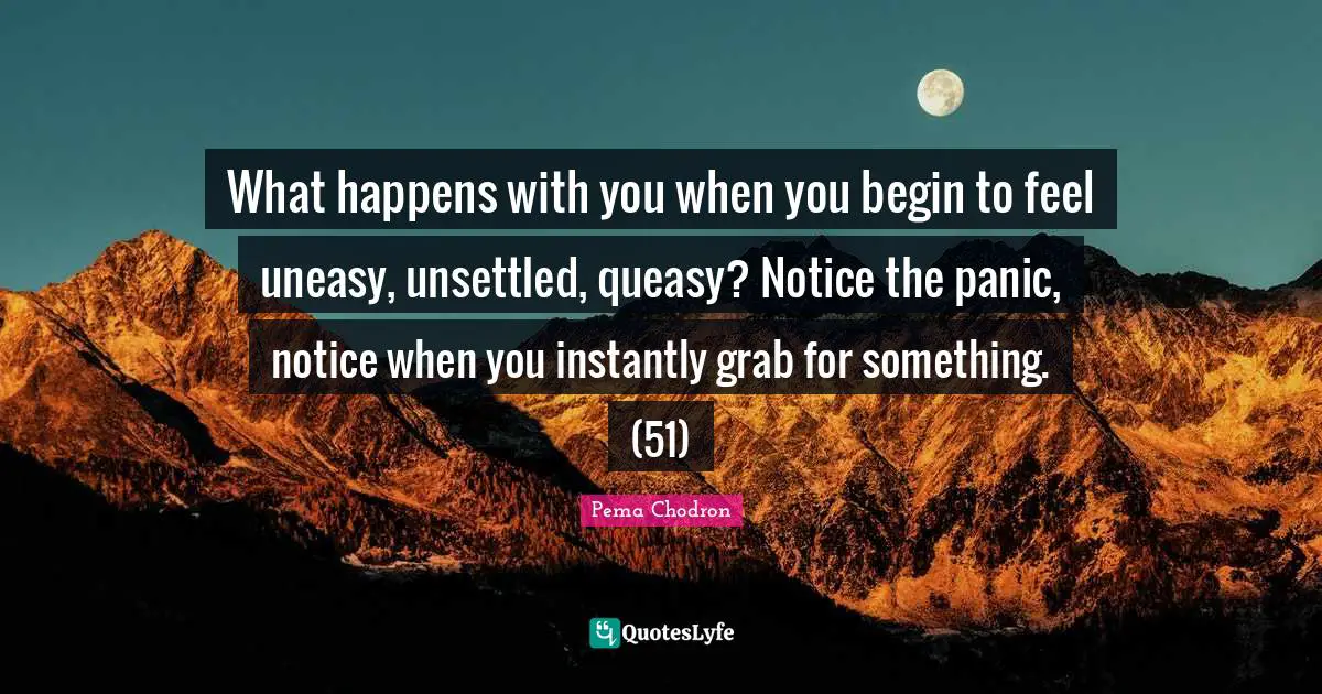 What happens with you when you begin to feel uneasy, unsettled, queasy? Notice the panic, notice when you instantly grab for something. (51)