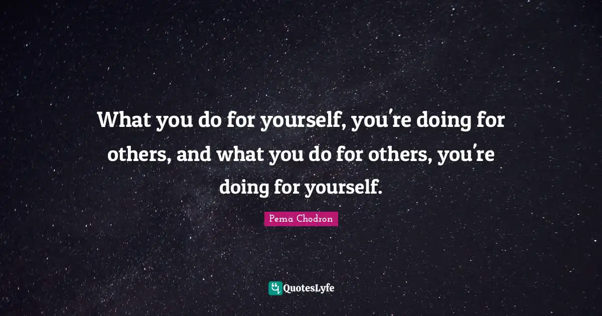 What you do for yourself, you're doing for others, and what you do for others, you're doing for yourself.