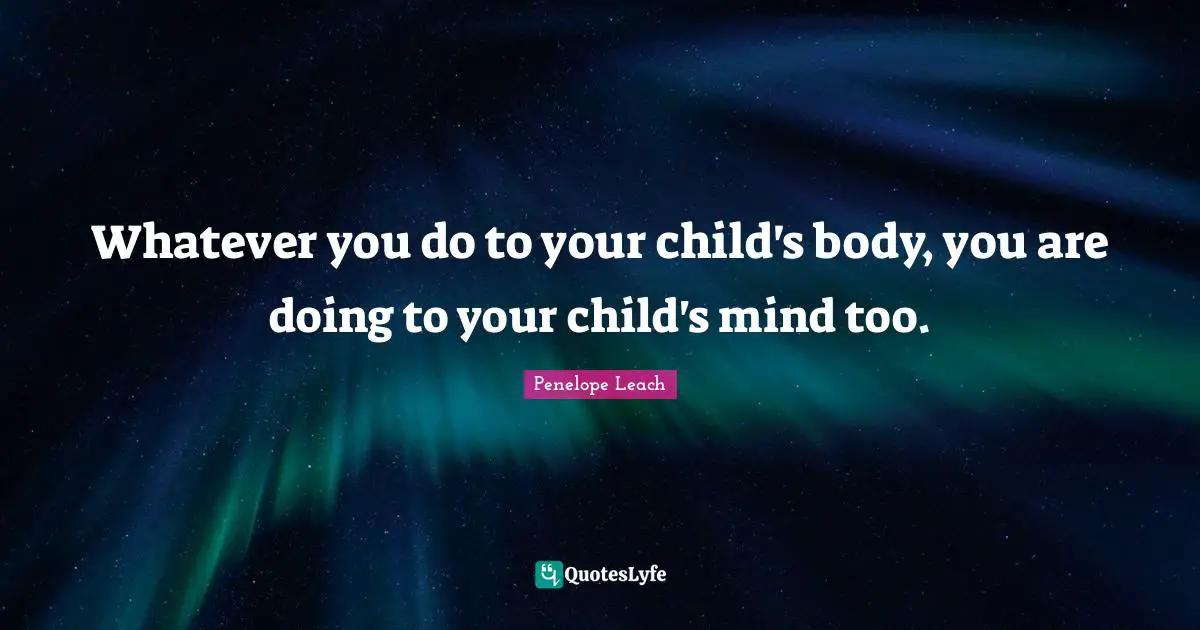 Whatever you do to your child's body, you are doing to your child's mind too.