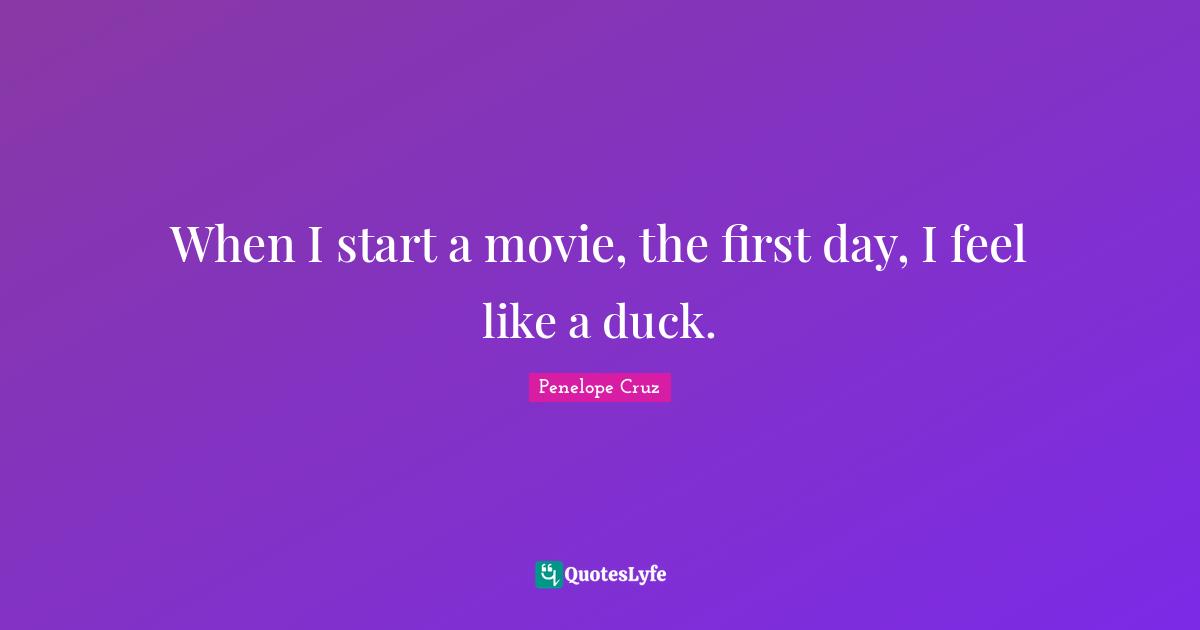 When I start a movie, the first day, I feel like a duck.