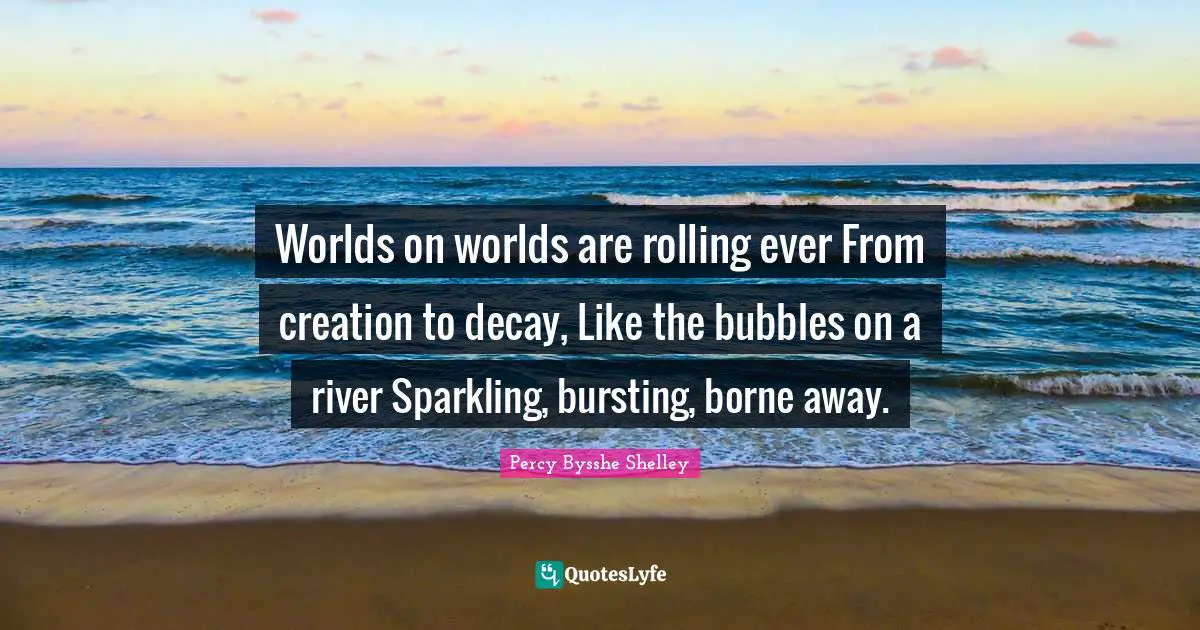 Worlds on worlds are rolling ever From creation to decay, Like the bubbles on a river Sparkling, bursting, borne away.