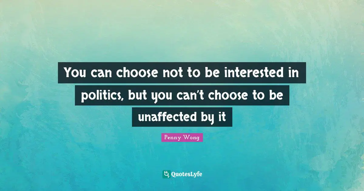 You can choose not to be interested in politics, but you can’t choose to be unaffected by it