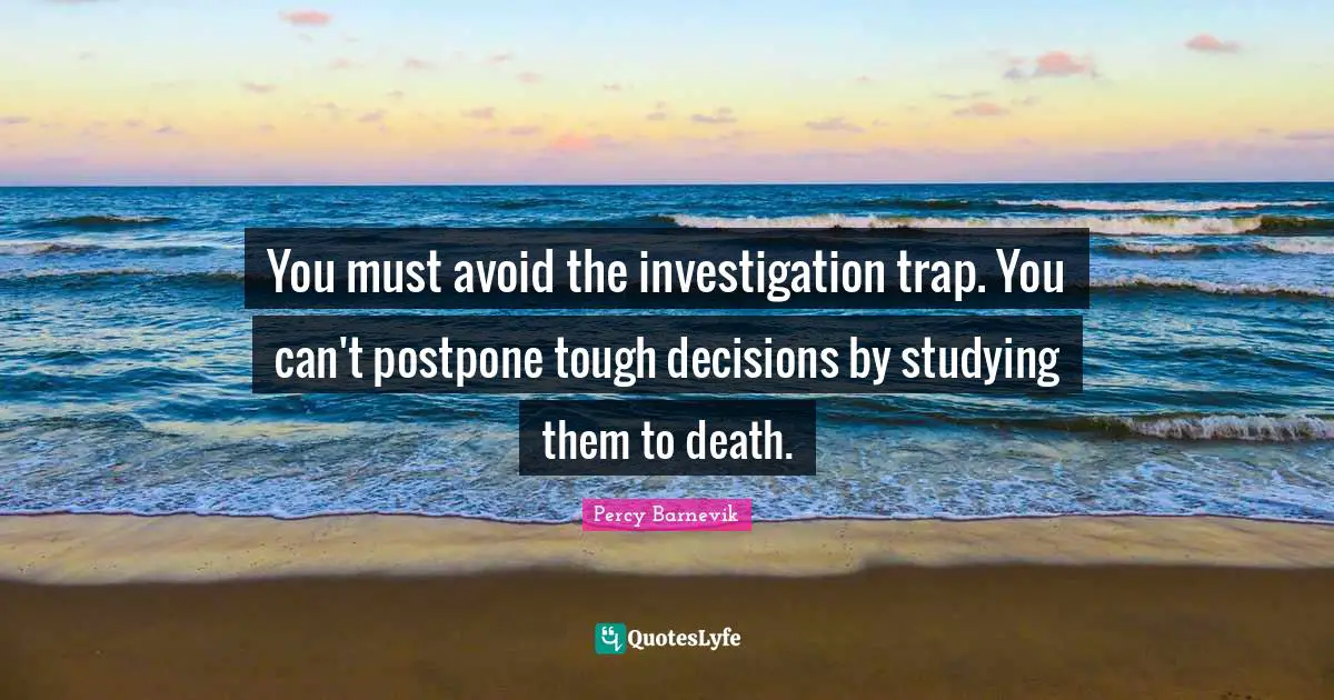 You must avoid the investigation trap. You can't postpone tough decisions by studying them to death.