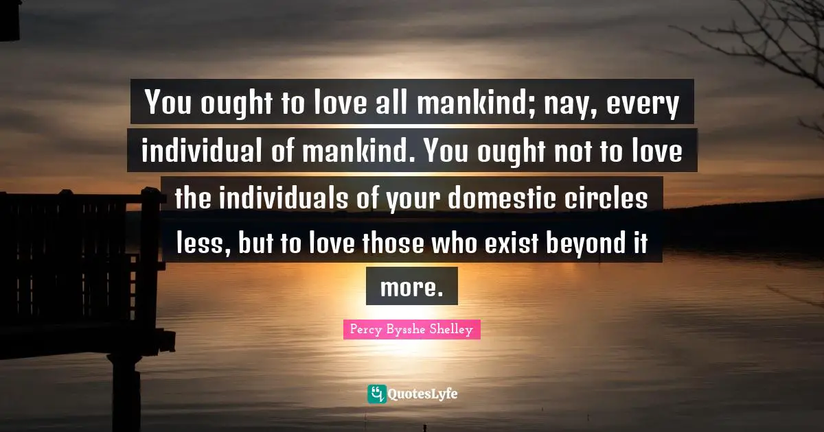 You ought to love all mankind; nay, every individual of mankind. You ought not to love the individuals of your domestic circles less, but to love those who exist beyond it more.