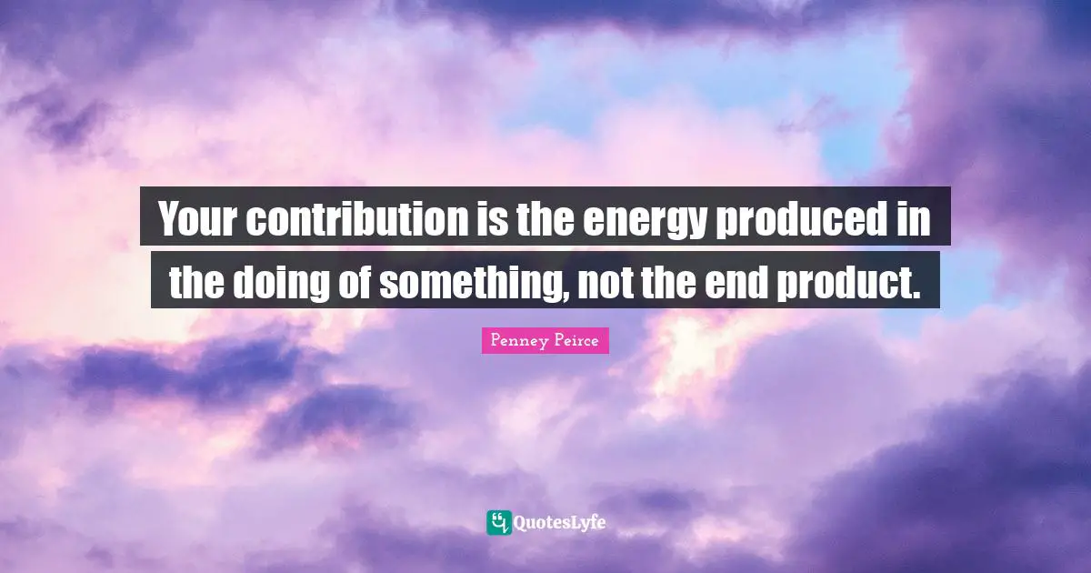 Your contribution is the energy produced in the doing of something, not the end product.