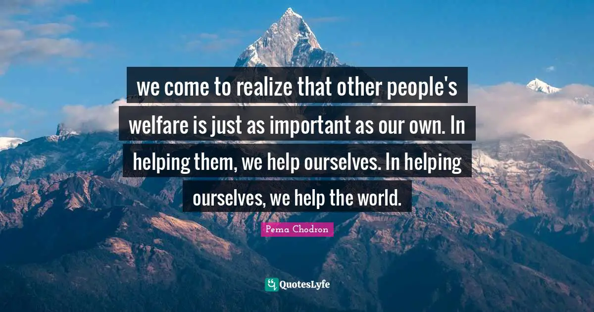 we come to realize that other people's welfare is just as important as our own. In helping them, we help ourselves. In helping ourselves, we help the world.