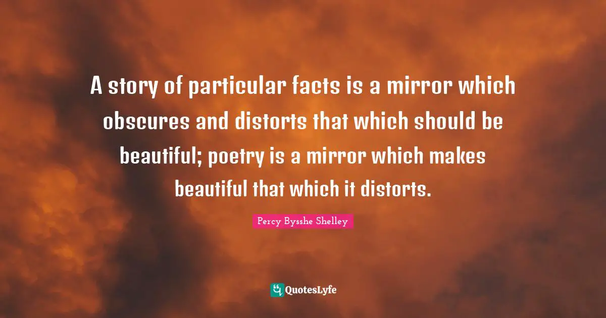 A story of particular facts is a mirror which obscures and distorts that which should be beautiful; poetry is a mirror which makes beautiful that which it distorts.