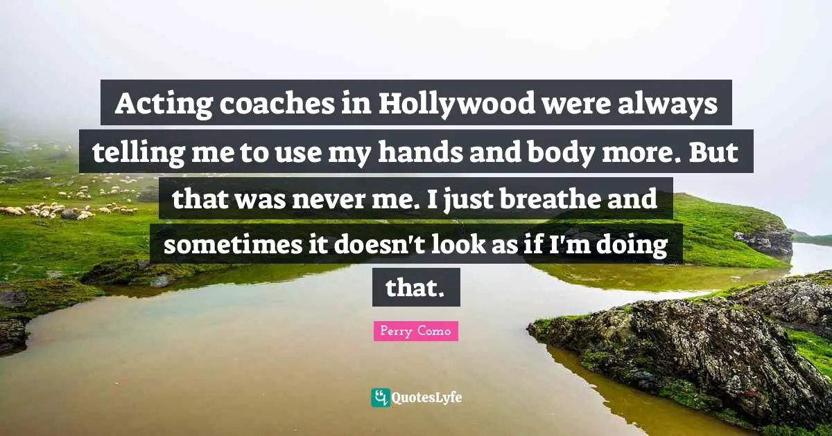 Acting coaches in Hollywood were always telling me to use my hands and body more. But that was never me. I just breathe and sometimes it doesn't look as if I'm doing that.