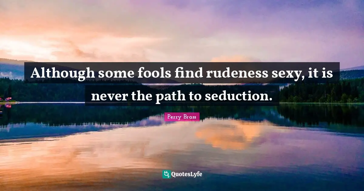 Although some fools find rudeness sexy, it is never the path to seduction.