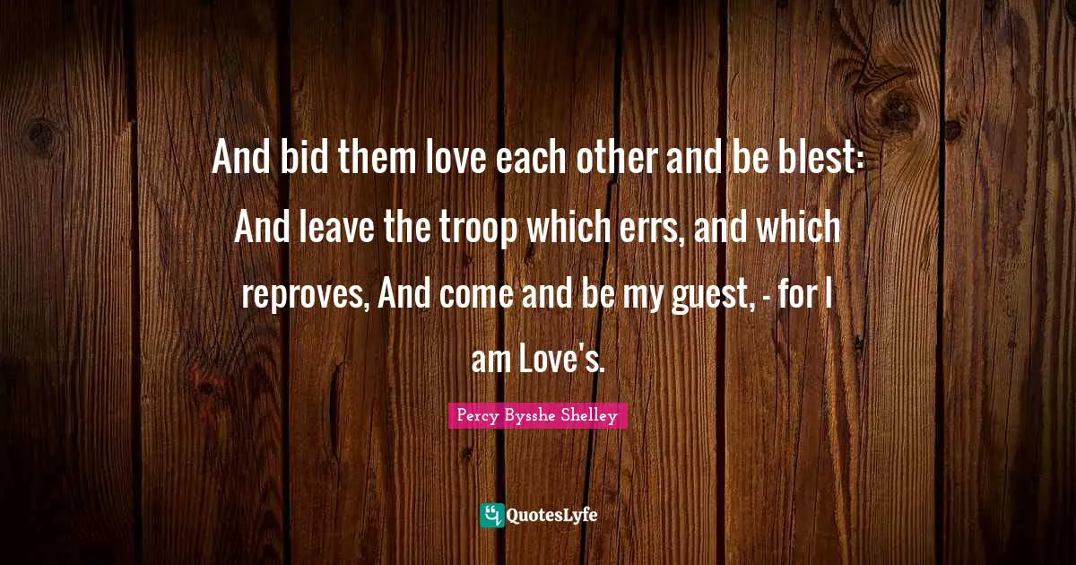And bid them love each other and be blest: And leave the troop which errs, and which reproves, And come and be my guest, - for I am Love's.