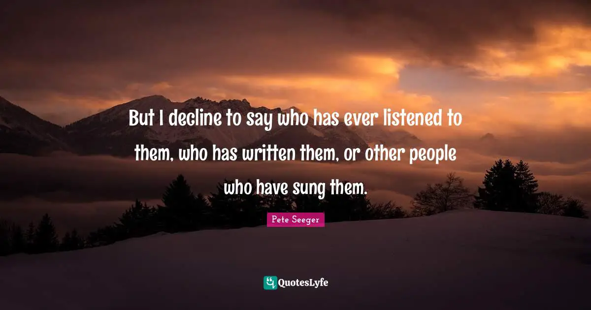 But I decline to say who has ever listened to them, who has written them, or other people who have sung them.