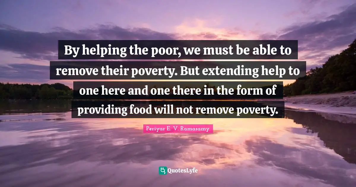 Able Quotes: "By helping the poor, we must be able to remove their poverty. But extending help to one here and one there in the form of providing food will not remove poverty."