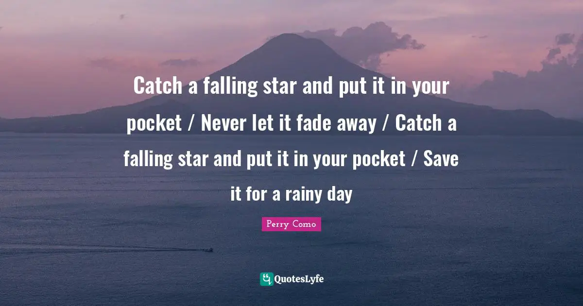 Catch a falling star and put it in your pocket / Never let it fade away / Catch a falling star and put it in your pocket / Save it for a rainy day