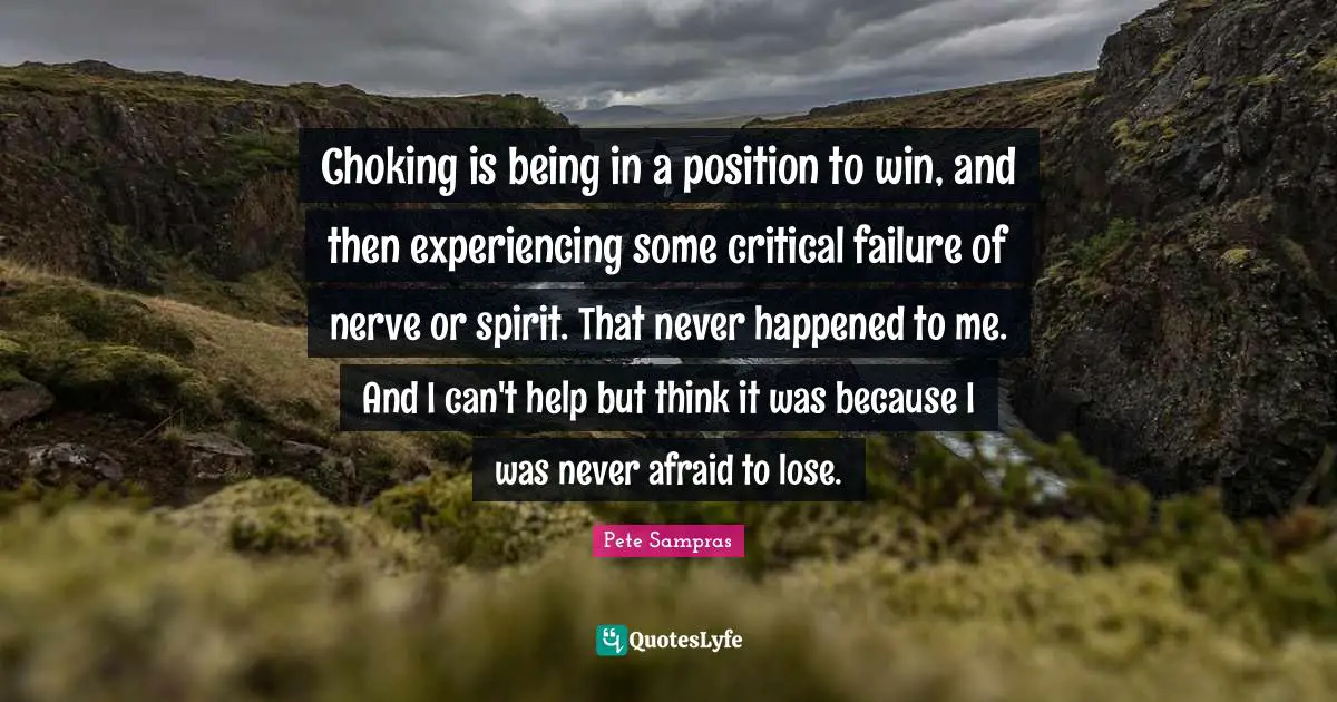 Pete Sampras Quotes: "Choking is being in a position to win, and then experiencing some critical failure of nerve or spirit. That never happened to me. And I can't help but think it was because I was never afraid to lose."