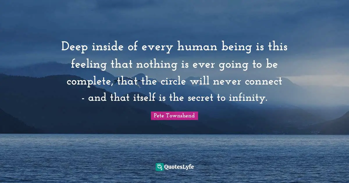 Pete Townshend Quotes: "Deep inside of every human being is this feeling that nothing is ever going to be complete, that the circle will never connect - and that itself is the secret to infinity."
