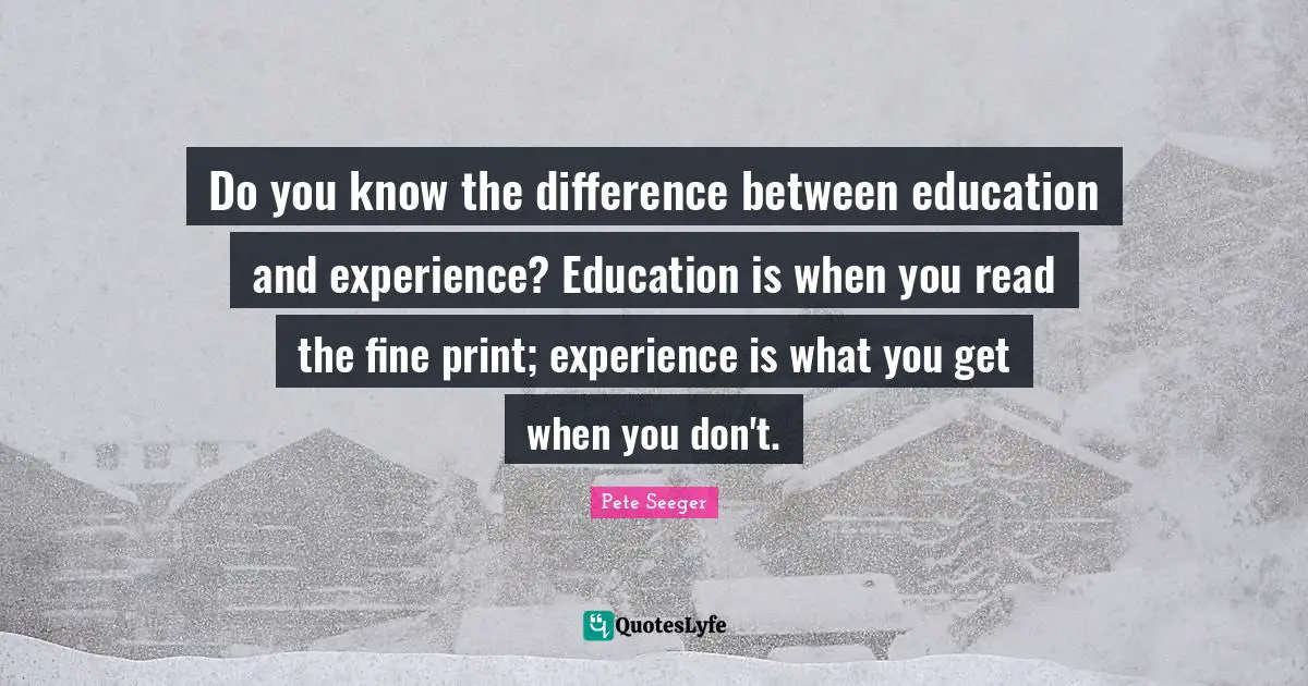Do you know the difference between education and experience? Education is when you read the fine print; experience is what you get when you don't.