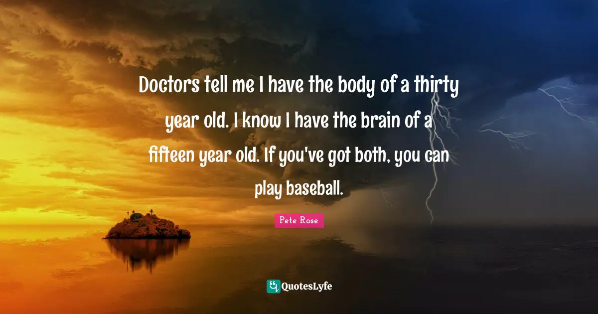 Doctors tell me I have the body of a thirty year old. I know I have the brain of a fifteen year old. If you've got both, you can play baseball.