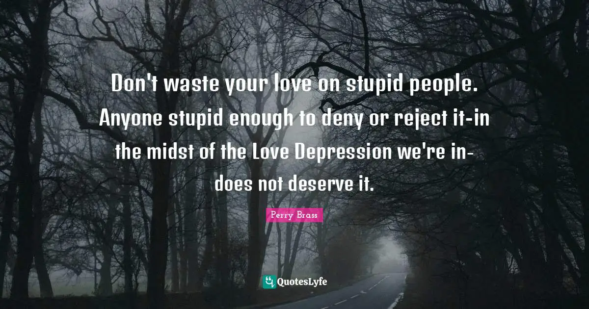 Don't waste your love on stupid people. Anyone stupid enough to deny or reject it-in the midst of the Love Depression we're in-does not deserve it.