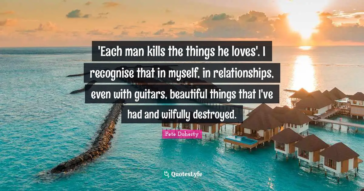 'Each man kills the things he loves'. I recognise that in myself, in relationships, even with guitars, beautiful things that I've had and wilfully destroyed.