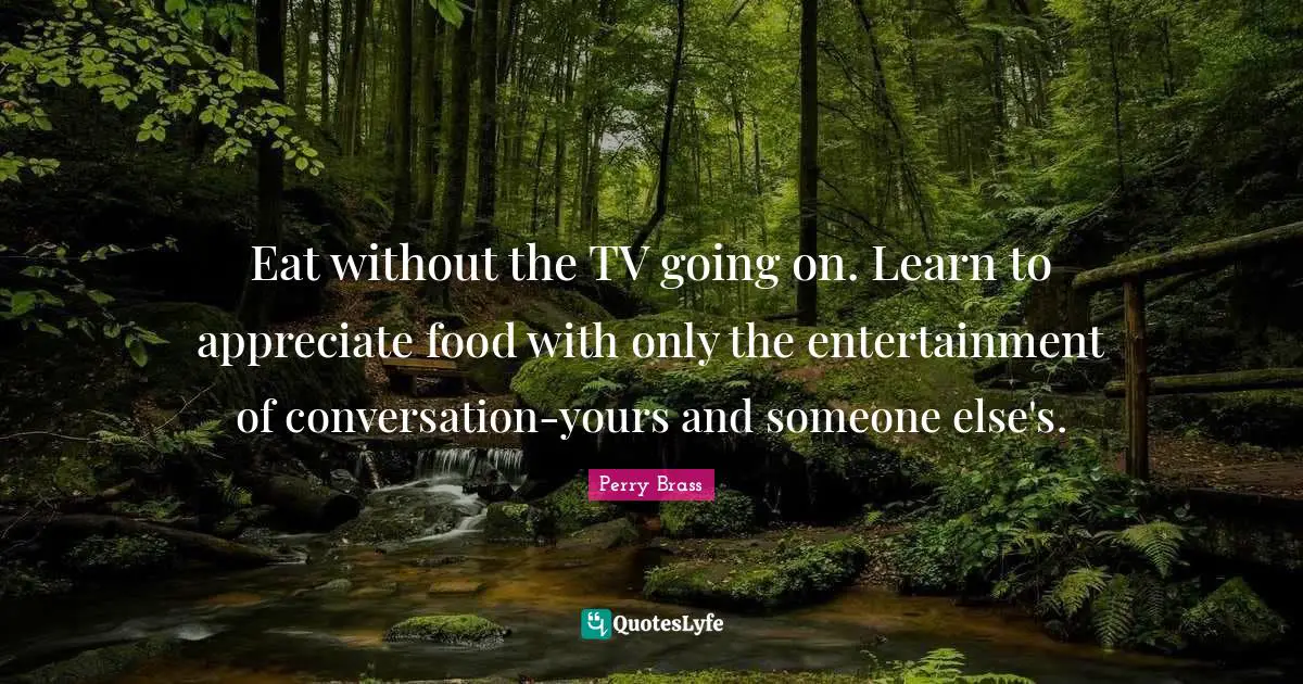 Eat without the TV going on. Learn to appreciate food with only the entertainment of conversation-yours and someone else's.