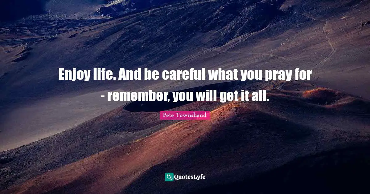 Pete Townshend Quotes: "Enjoy life. And be careful what you pray for - remember, you will get it all."