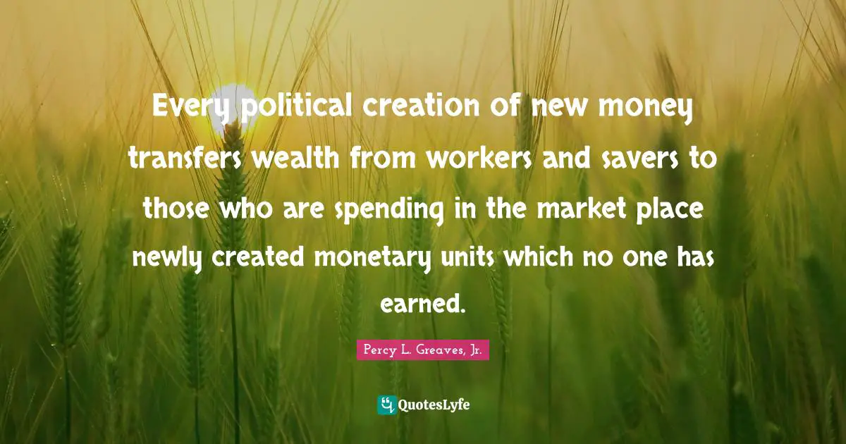 Every political creation of new money transfers wealth from workers and savers to those who are spending in the market place newly created monetary units which no one has earned.