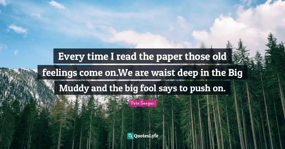 Muddy Quotes: "Every time I read the paper those old feelings come on.We are waist deep in the Big Muddy and the big fool says to push on."