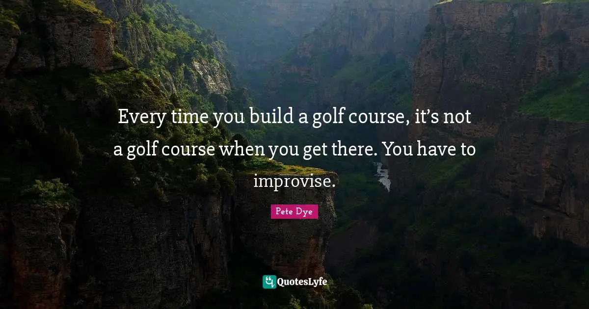 Every time you build a golf course, it’s not a golf course when you get there. You have to improvise.