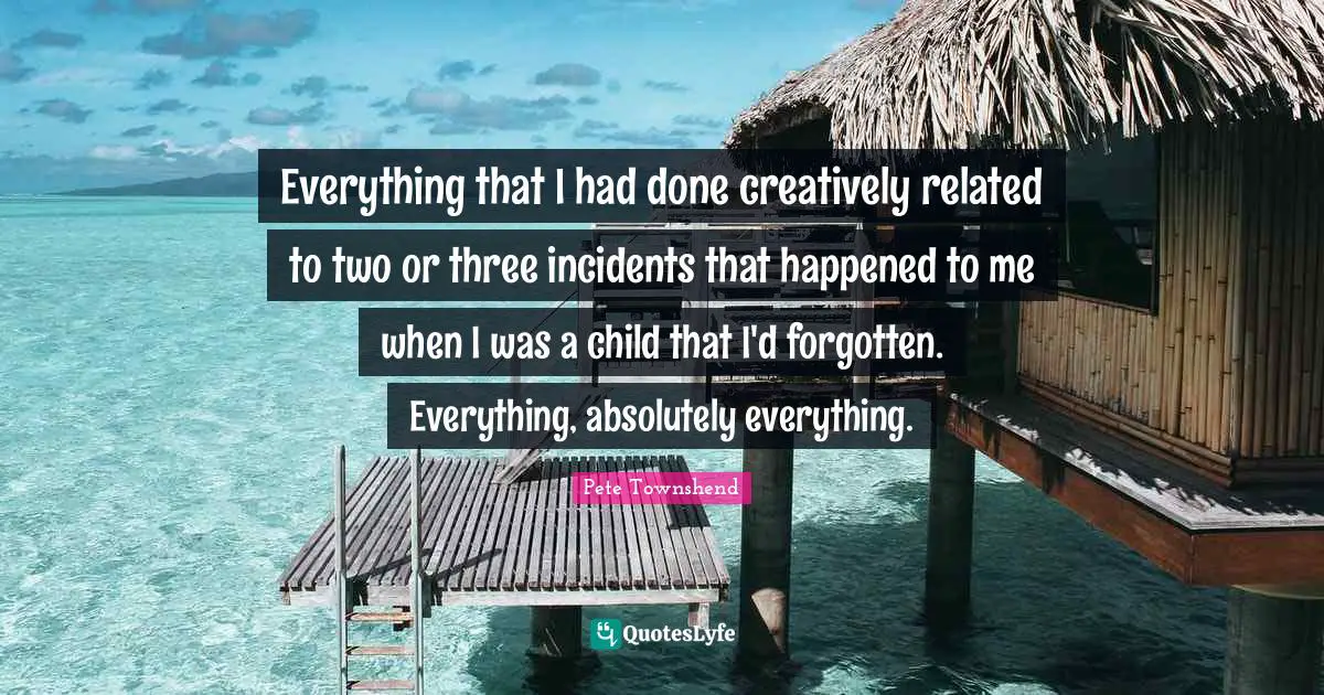 Pete Townshend Quotes: "Everything that I had done creatively related to two or three incidents that happened to me when I was a child that I'd forgotten. Everything, absolutely everything."