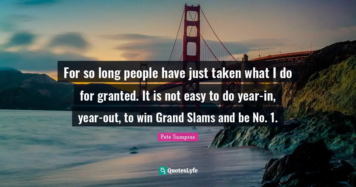 Pete Sampras Quotes: "For so long people have just taken what I do for granted. It is not easy to do year-in, year-out, to win Grand Slams and be No. 1."