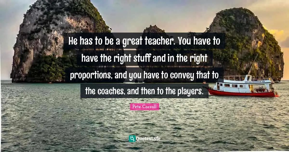 He has to be a great teacher. You have to have the right stuff and in the right proportions, and you have to convey that to the coaches, and then to the players.